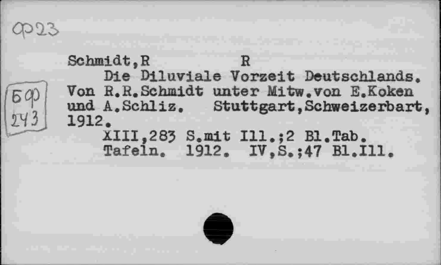 ﻿ста
БСр
2.43
Schmidt,R	R
Die Diluviale Vorzeit Deutschlands. Von R.R.Schmidt unter Mitw.von E.Koken und A.Schliz. Stuttgart,Schweizerbart 1912.
XIII,285 S.mit Ill.}2 Bl.Tab.
Tafeln. 1912. IV,S.;47 Bl.Ill.